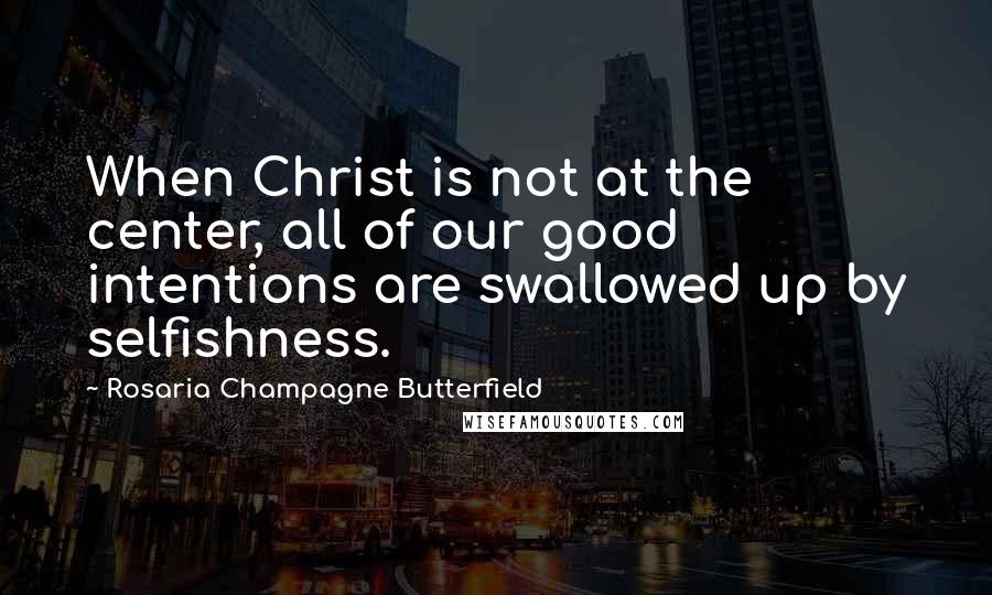 Rosaria Champagne Butterfield Quotes: When Christ is not at the center, all of our good intentions are swallowed up by selfishness.