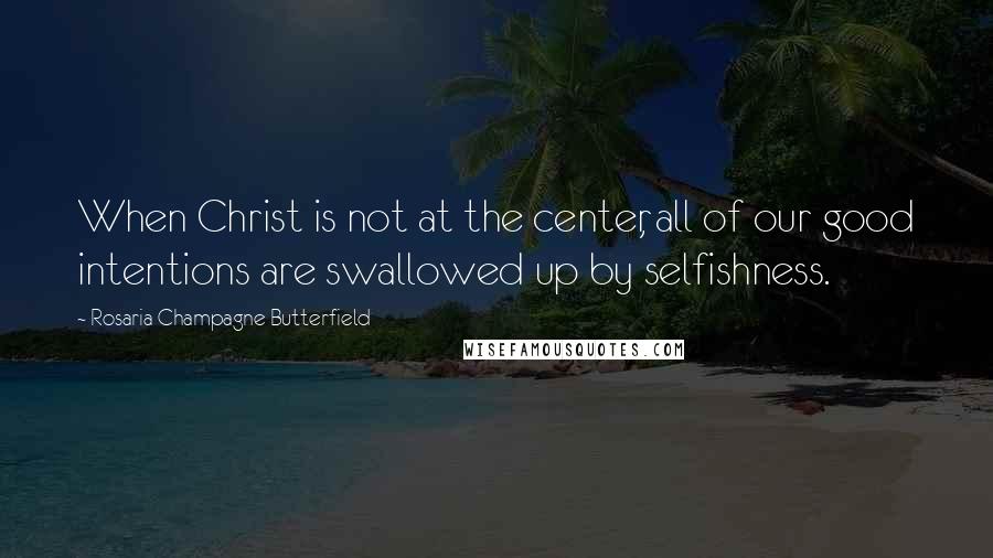 Rosaria Champagne Butterfield Quotes: When Christ is not at the center, all of our good intentions are swallowed up by selfishness.