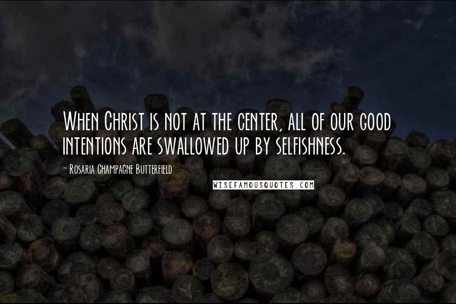 Rosaria Champagne Butterfield Quotes: When Christ is not at the center, all of our good intentions are swallowed up by selfishness.