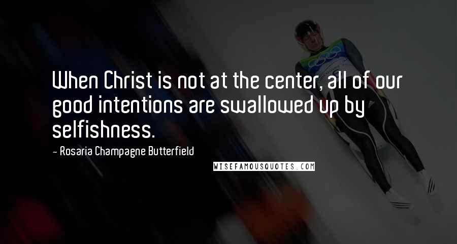 Rosaria Champagne Butterfield Quotes: When Christ is not at the center, all of our good intentions are swallowed up by selfishness.