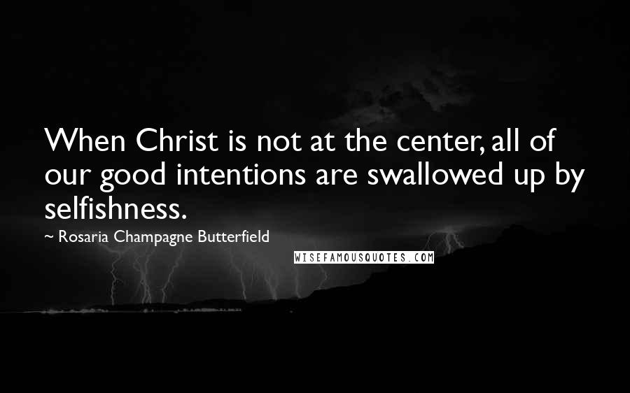 Rosaria Champagne Butterfield Quotes: When Christ is not at the center, all of our good intentions are swallowed up by selfishness.