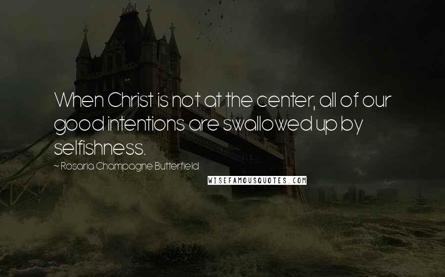Rosaria Champagne Butterfield Quotes: When Christ is not at the center, all of our good intentions are swallowed up by selfishness.