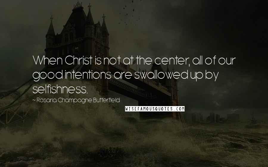 Rosaria Champagne Butterfield Quotes: When Christ is not at the center, all of our good intentions are swallowed up by selfishness.