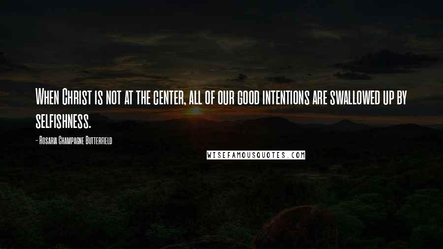 Rosaria Champagne Butterfield Quotes: When Christ is not at the center, all of our good intentions are swallowed up by selfishness.