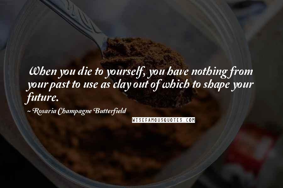 Rosaria Champagne Butterfield Quotes: When you die to yourself, you have nothing from your past to use as clay out of which to shape your future.