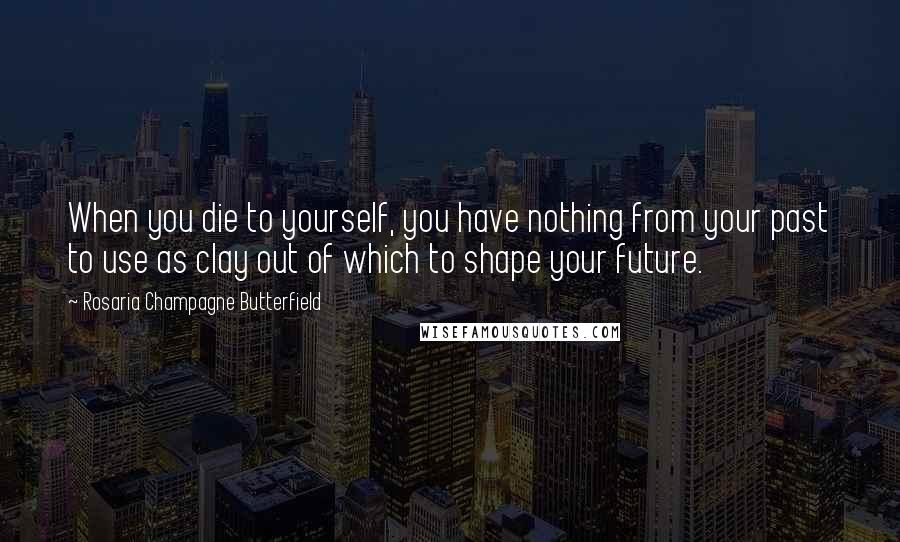 Rosaria Champagne Butterfield Quotes: When you die to yourself, you have nothing from your past to use as clay out of which to shape your future.