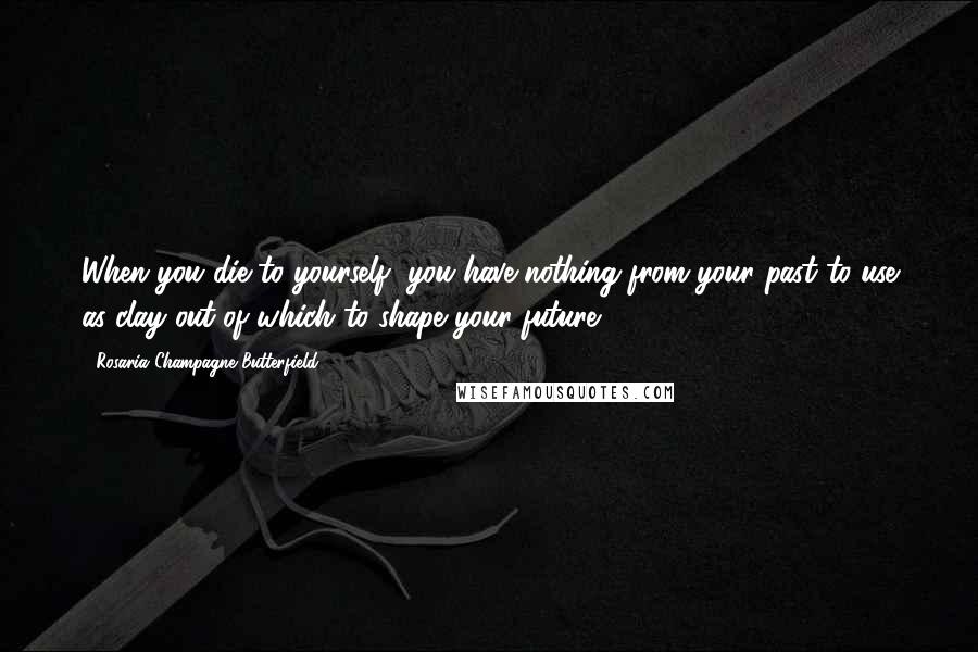 Rosaria Champagne Butterfield Quotes: When you die to yourself, you have nothing from your past to use as clay out of which to shape your future.