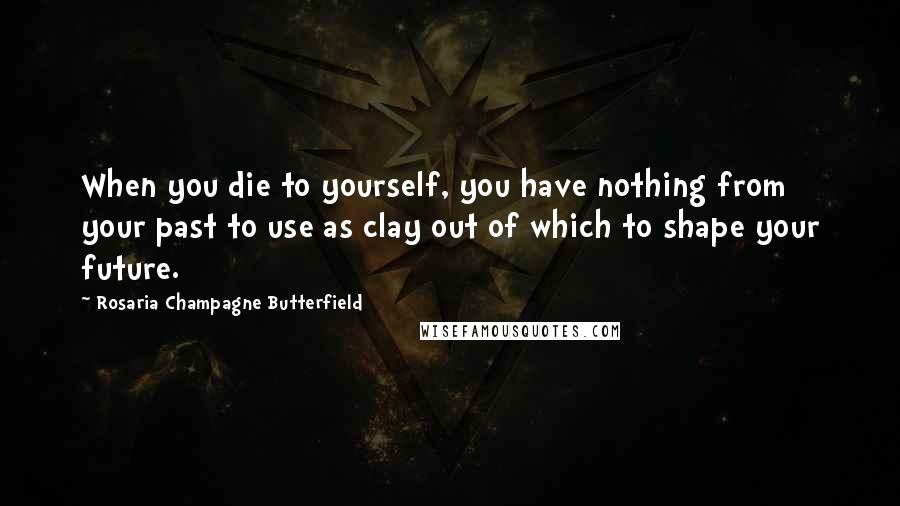 Rosaria Champagne Butterfield Quotes: When you die to yourself, you have nothing from your past to use as clay out of which to shape your future.