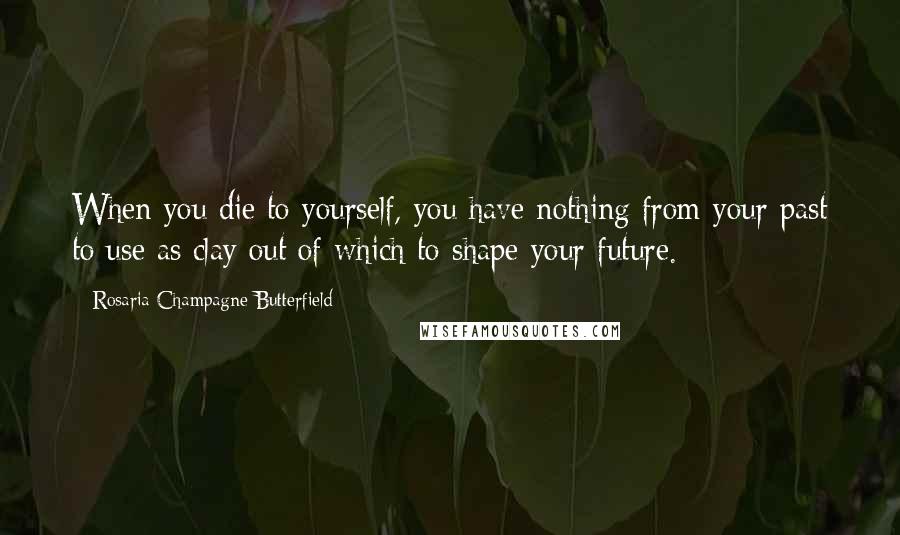 Rosaria Champagne Butterfield Quotes: When you die to yourself, you have nothing from your past to use as clay out of which to shape your future.