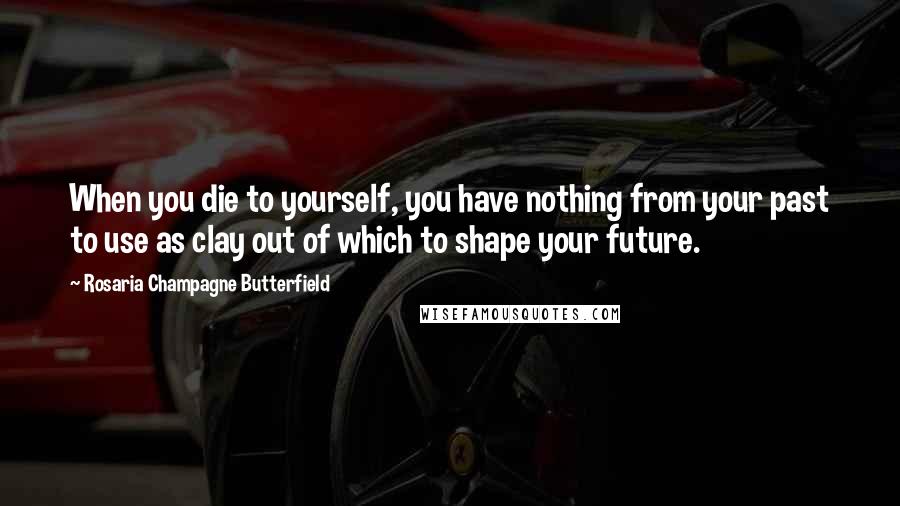 Rosaria Champagne Butterfield Quotes: When you die to yourself, you have nothing from your past to use as clay out of which to shape your future.