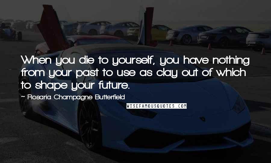 Rosaria Champagne Butterfield Quotes: When you die to yourself, you have nothing from your past to use as clay out of which to shape your future.