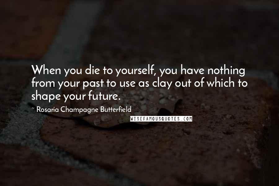 Rosaria Champagne Butterfield Quotes: When you die to yourself, you have nothing from your past to use as clay out of which to shape your future.