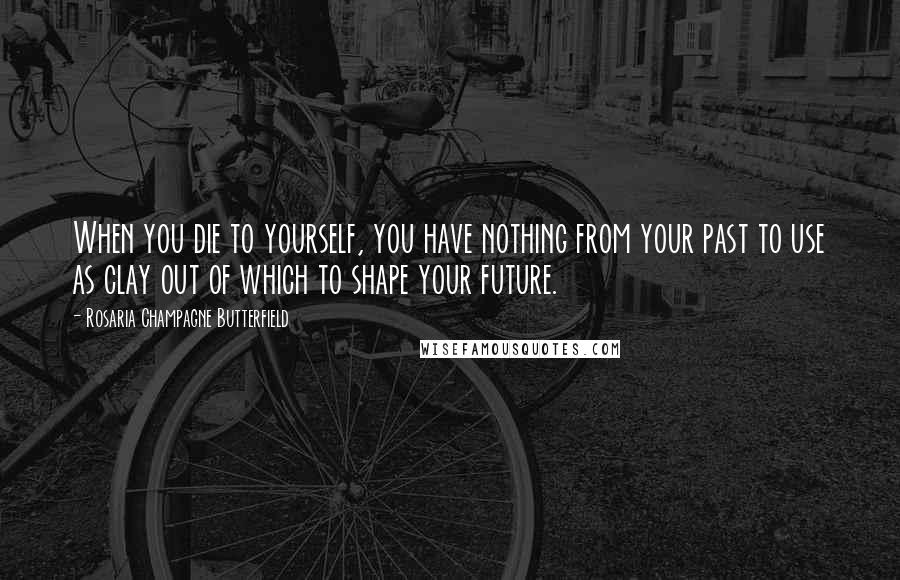Rosaria Champagne Butterfield Quotes: When you die to yourself, you have nothing from your past to use as clay out of which to shape your future.