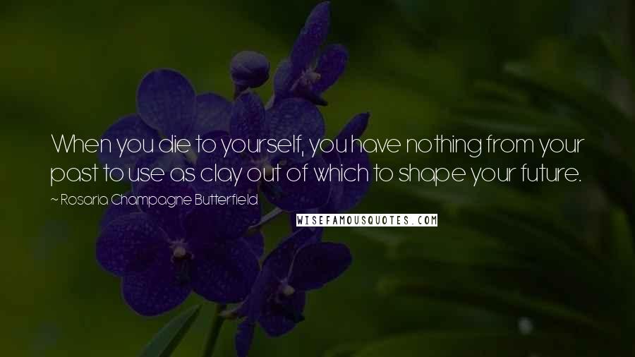 Rosaria Champagne Butterfield Quotes: When you die to yourself, you have nothing from your past to use as clay out of which to shape your future.