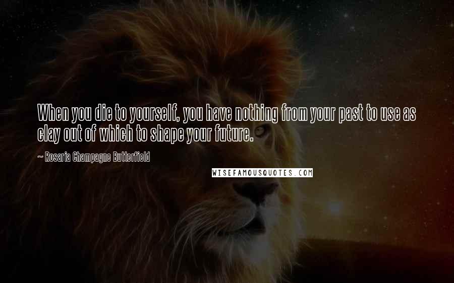 Rosaria Champagne Butterfield Quotes: When you die to yourself, you have nothing from your past to use as clay out of which to shape your future.