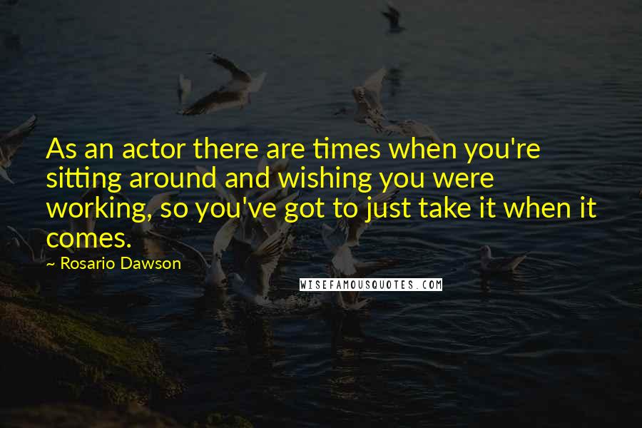 Rosario Dawson Quotes: As an actor there are times when you're sitting around and wishing you were working, so you've got to just take it when it comes.