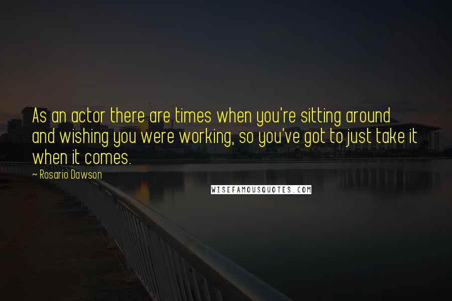 Rosario Dawson Quotes: As an actor there are times when you're sitting around and wishing you were working, so you've got to just take it when it comes.