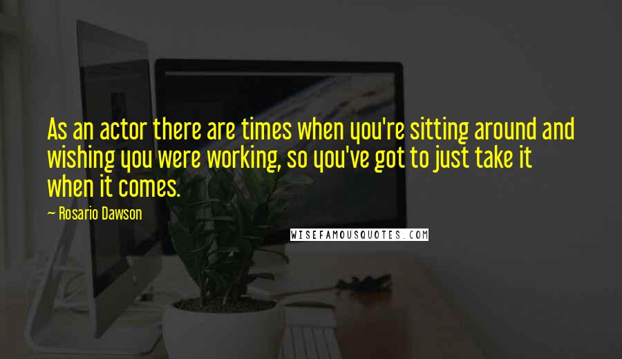 Rosario Dawson Quotes: As an actor there are times when you're sitting around and wishing you were working, so you've got to just take it when it comes.