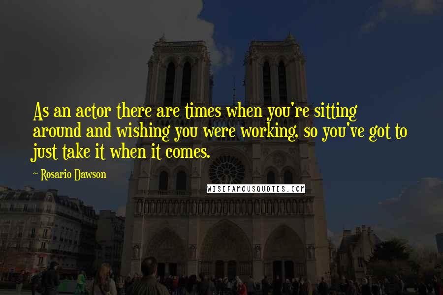 Rosario Dawson Quotes: As an actor there are times when you're sitting around and wishing you were working, so you've got to just take it when it comes.