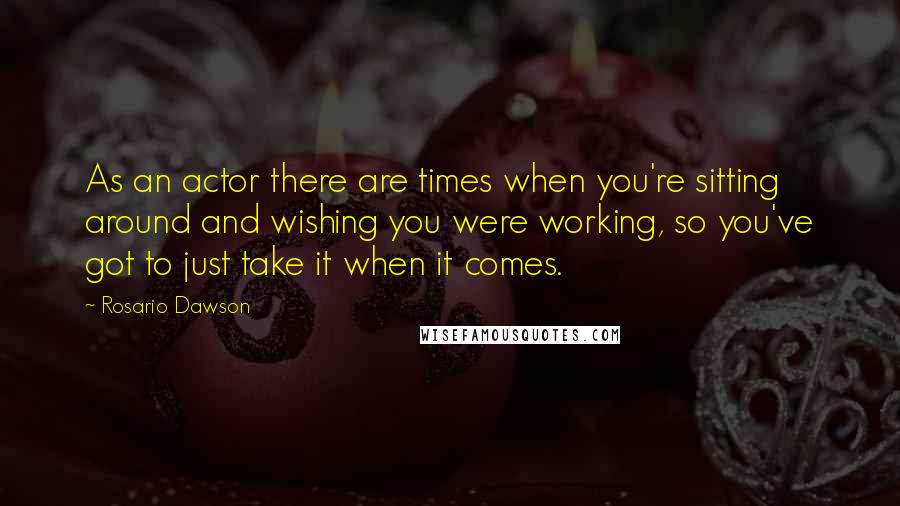 Rosario Dawson Quotes: As an actor there are times when you're sitting around and wishing you were working, so you've got to just take it when it comes.