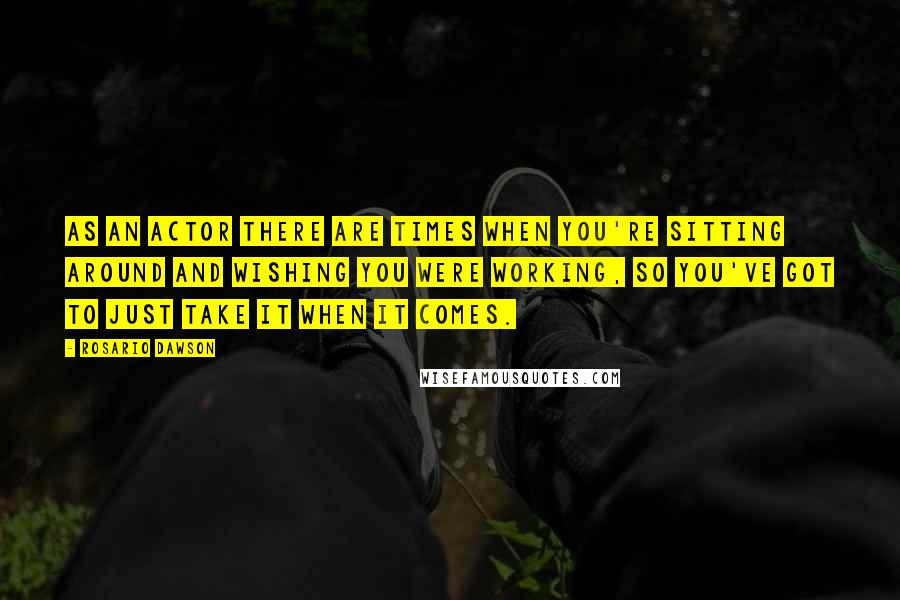 Rosario Dawson Quotes: As an actor there are times when you're sitting around and wishing you were working, so you've got to just take it when it comes.