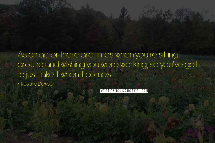 Rosario Dawson Quotes: As an actor there are times when you're sitting around and wishing you were working, so you've got to just take it when it comes.