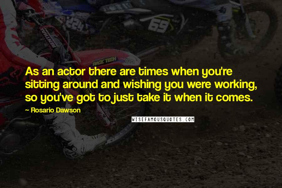 Rosario Dawson Quotes: As an actor there are times when you're sitting around and wishing you were working, so you've got to just take it when it comes.