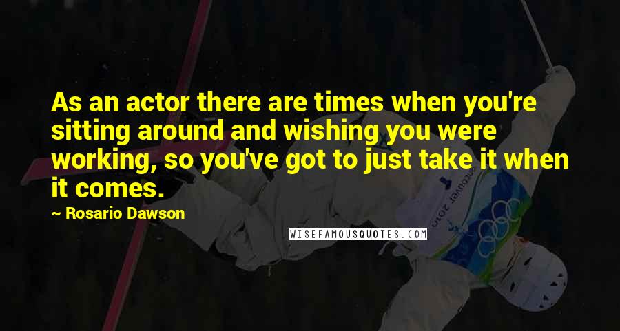 Rosario Dawson Quotes: As an actor there are times when you're sitting around and wishing you were working, so you've got to just take it when it comes.