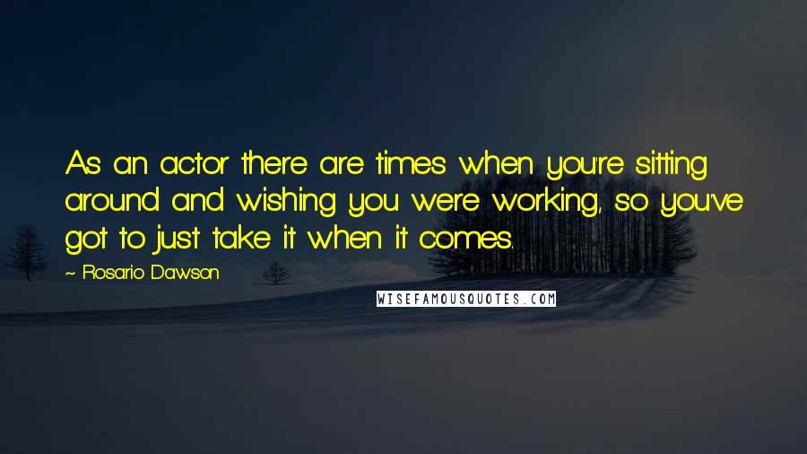 Rosario Dawson Quotes: As an actor there are times when you're sitting around and wishing you were working, so you've got to just take it when it comes.