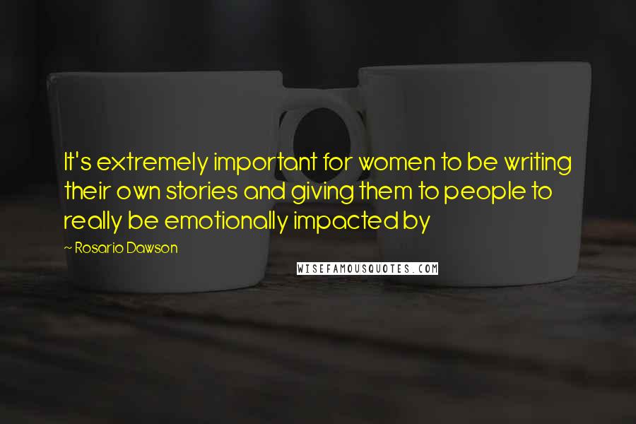 Rosario Dawson Quotes: It's extremely important for women to be writing their own stories and giving them to people to really be emotionally impacted by