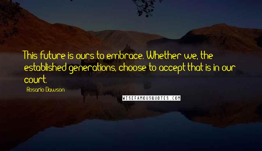 Rosario Dawson Quotes: This future is ours to embrace. Whether we, the established generations, choose to accept that is in our court.