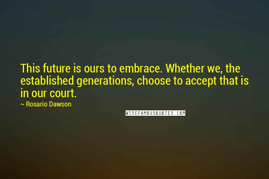 Rosario Dawson Quotes: This future is ours to embrace. Whether we, the established generations, choose to accept that is in our court.