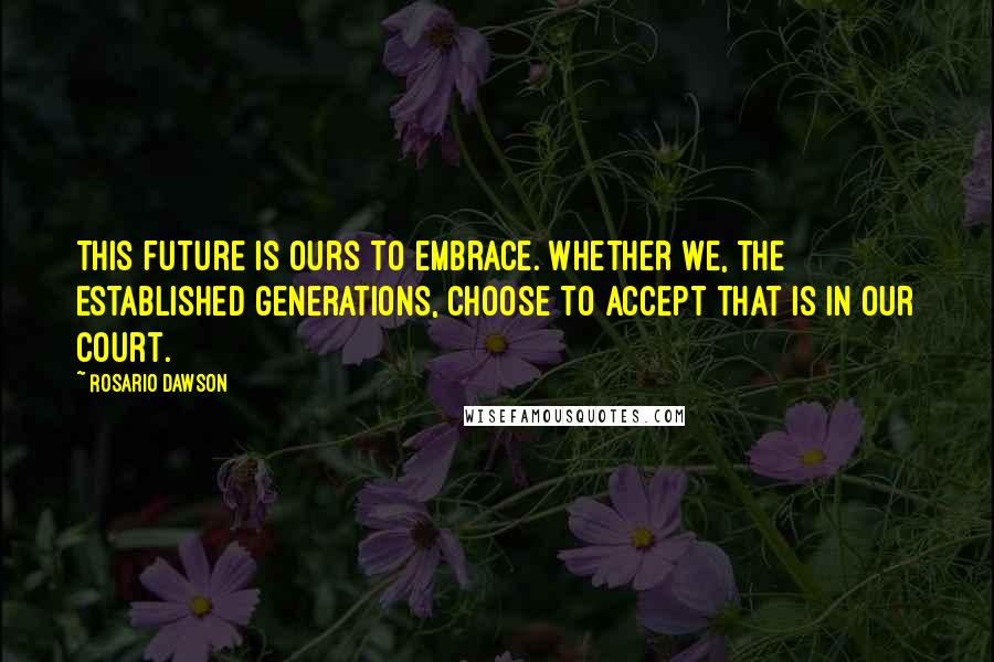 Rosario Dawson Quotes: This future is ours to embrace. Whether we, the established generations, choose to accept that is in our court.