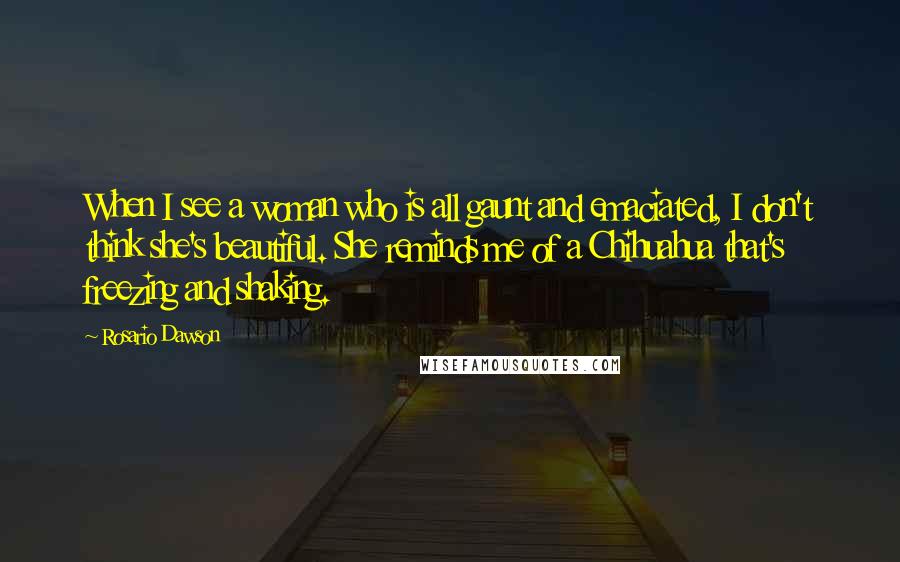 Rosario Dawson Quotes: When I see a woman who is all gaunt and emaciated, I don't think she's beautiful. She reminds me of a Chihuahua that's freezing and shaking.