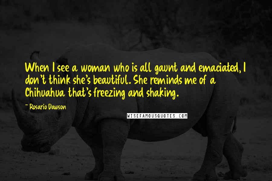 Rosario Dawson Quotes: When I see a woman who is all gaunt and emaciated, I don't think she's beautiful. She reminds me of a Chihuahua that's freezing and shaking.