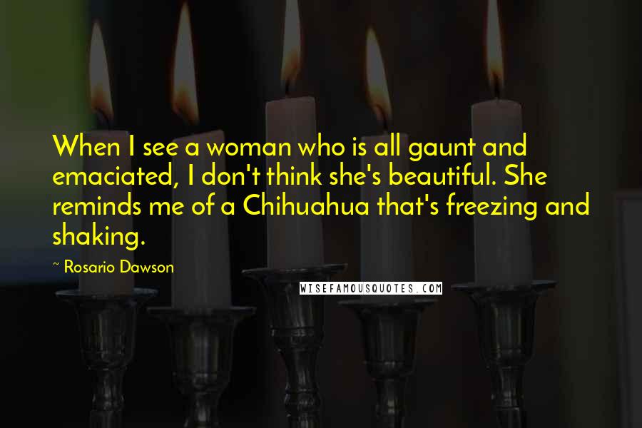 Rosario Dawson Quotes: When I see a woman who is all gaunt and emaciated, I don't think she's beautiful. She reminds me of a Chihuahua that's freezing and shaking.