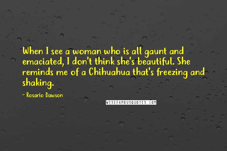 Rosario Dawson Quotes: When I see a woman who is all gaunt and emaciated, I don't think she's beautiful. She reminds me of a Chihuahua that's freezing and shaking.