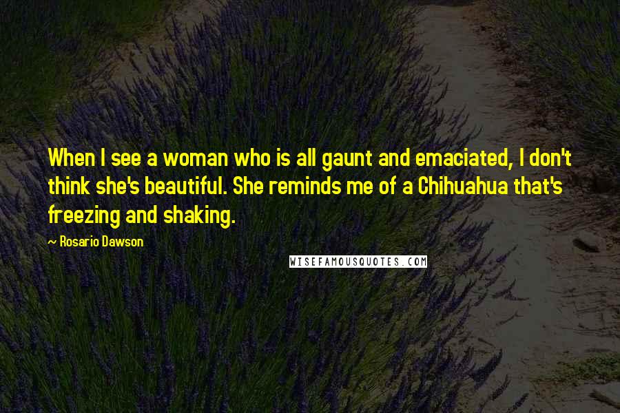 Rosario Dawson Quotes: When I see a woman who is all gaunt and emaciated, I don't think she's beautiful. She reminds me of a Chihuahua that's freezing and shaking.