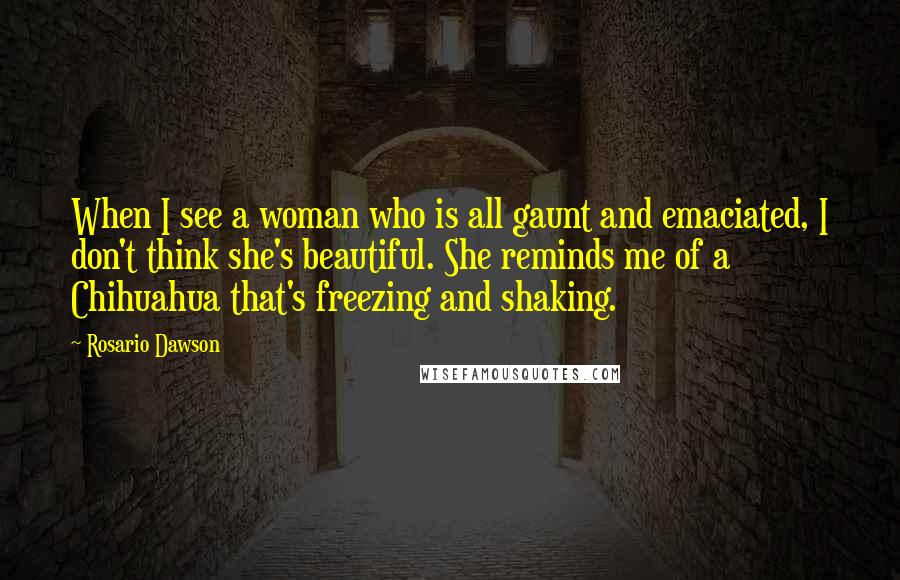 Rosario Dawson Quotes: When I see a woman who is all gaunt and emaciated, I don't think she's beautiful. She reminds me of a Chihuahua that's freezing and shaking.