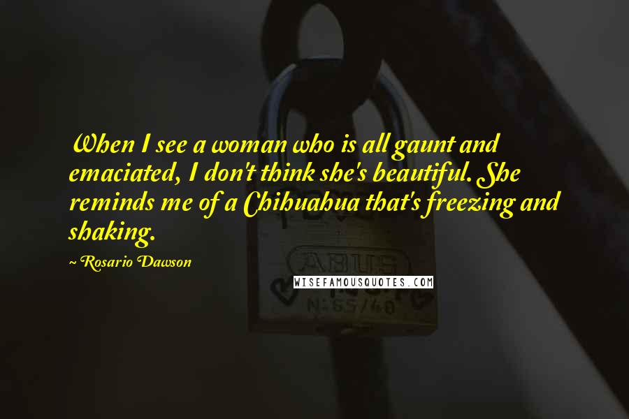 Rosario Dawson Quotes: When I see a woman who is all gaunt and emaciated, I don't think she's beautiful. She reminds me of a Chihuahua that's freezing and shaking.