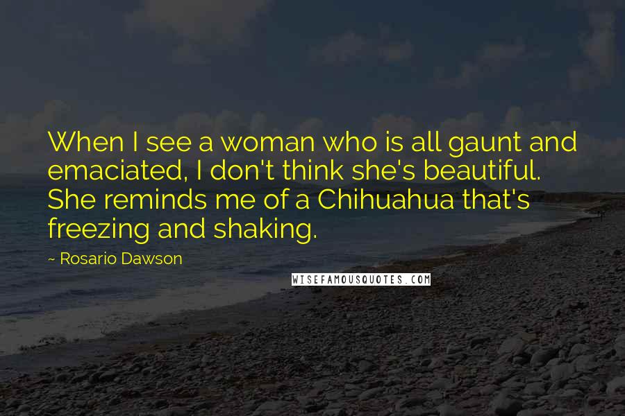 Rosario Dawson Quotes: When I see a woman who is all gaunt and emaciated, I don't think she's beautiful. She reminds me of a Chihuahua that's freezing and shaking.