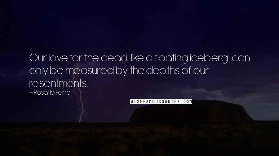 Rosario Ferre Quotes: Our love for the dead, like a floating iceberg, can only be measured by the depths of our resentments.