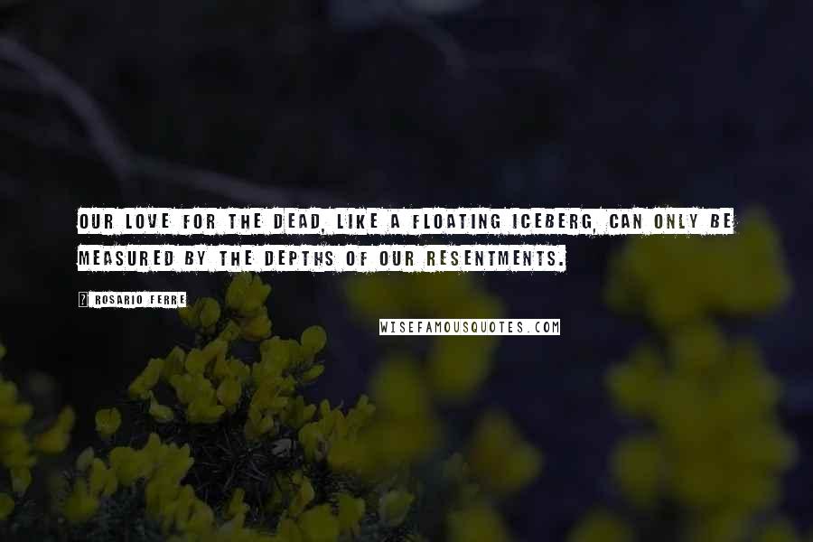 Rosario Ferre Quotes: Our love for the dead, like a floating iceberg, can only be measured by the depths of our resentments.