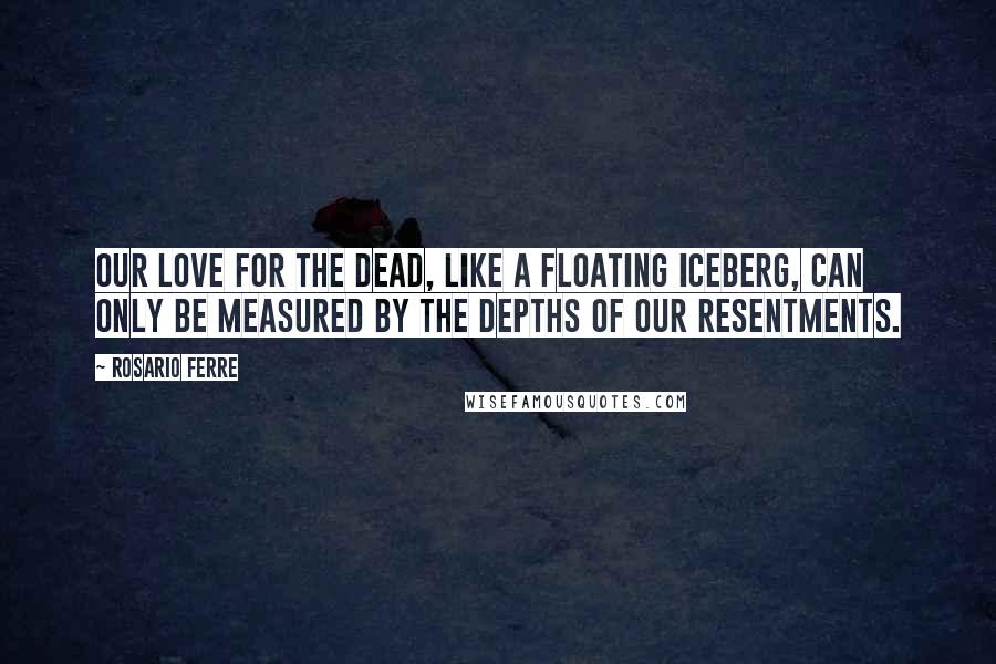Rosario Ferre Quotes: Our love for the dead, like a floating iceberg, can only be measured by the depths of our resentments.