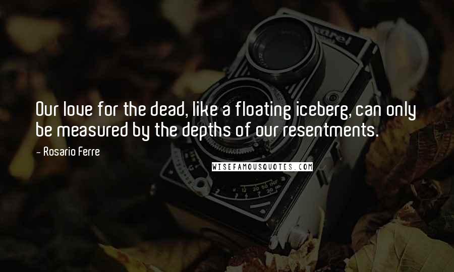 Rosario Ferre Quotes: Our love for the dead, like a floating iceberg, can only be measured by the depths of our resentments.