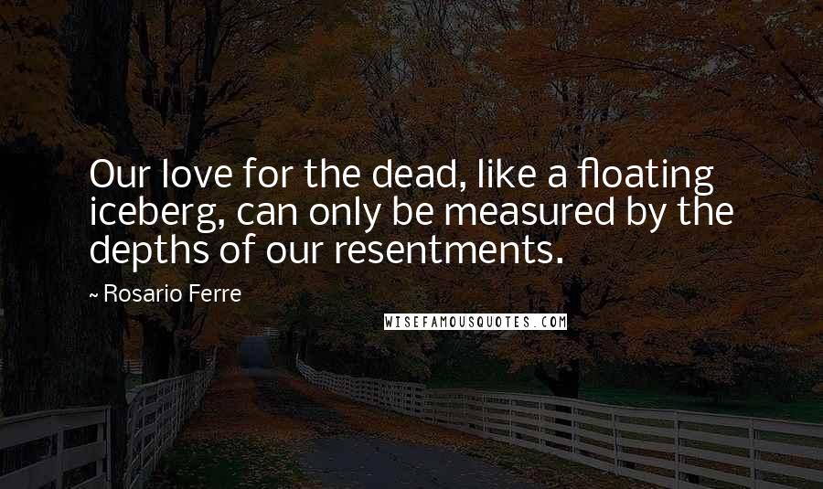 Rosario Ferre Quotes: Our love for the dead, like a floating iceberg, can only be measured by the depths of our resentments.