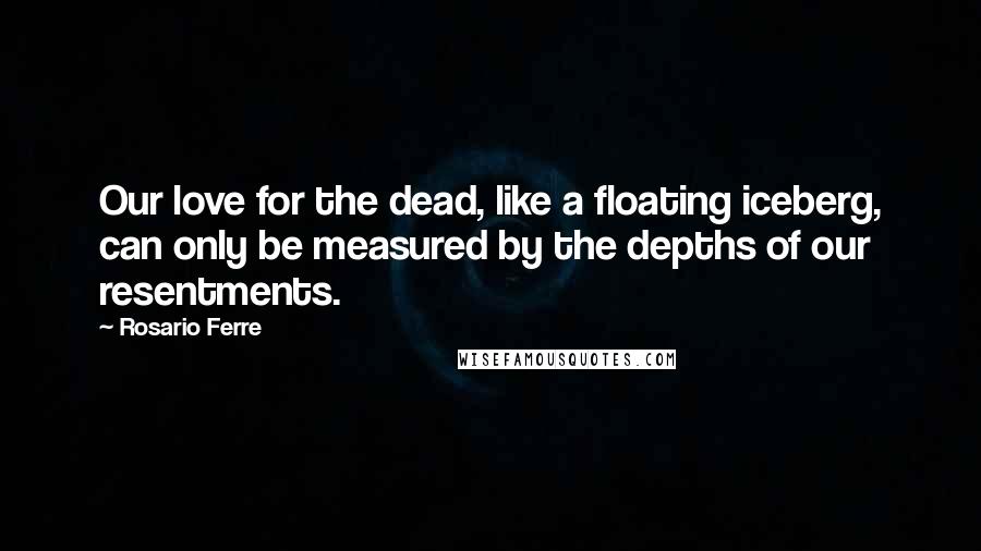 Rosario Ferre Quotes: Our love for the dead, like a floating iceberg, can only be measured by the depths of our resentments.