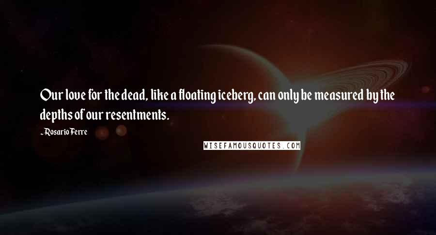 Rosario Ferre Quotes: Our love for the dead, like a floating iceberg, can only be measured by the depths of our resentments.
