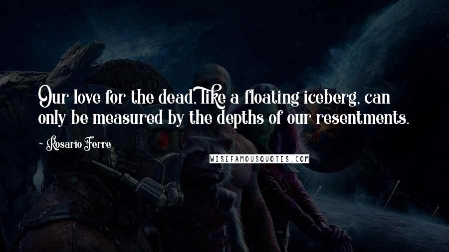 Rosario Ferre Quotes: Our love for the dead, like a floating iceberg, can only be measured by the depths of our resentments.