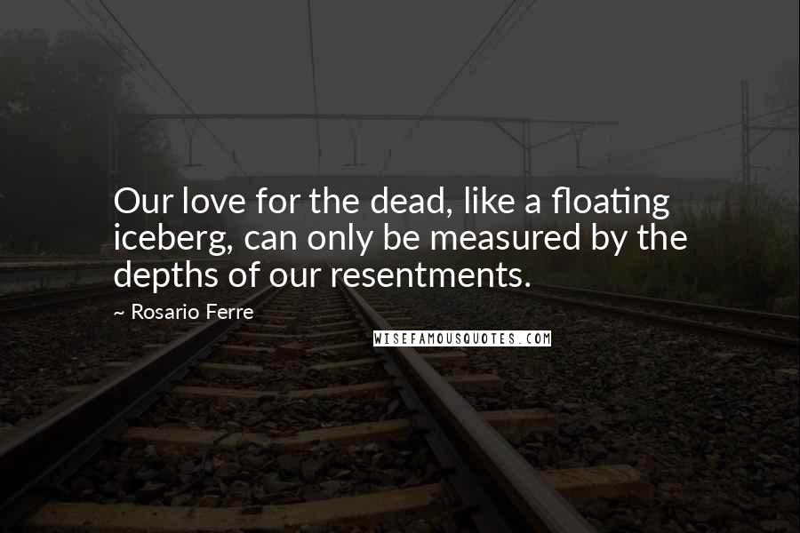 Rosario Ferre Quotes: Our love for the dead, like a floating iceberg, can only be measured by the depths of our resentments.